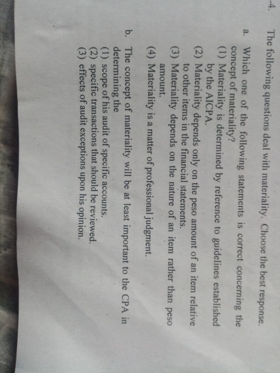 -4.
The following questions deal with materiality. Choose the best response.
Which one of the following statements is correct concerning the
concept of materiality?
(1) Materiality is determined by reference to guidelines established
by the AICPA.
(2) Materiality depends only on the peso amount of an item relative
to other items in the financial statements.
a.
(3) Materiality depends on the nature of an item rather than peso
amount.
(4) Materiality is a matter of professional judgment.
b. The concept of materiality will be at least important to the CPA in
determining the
(1) scope of his audit of specific accounts.
(2) specific transactions that should be reviewed.
(3) effects of audit exceptions upon his opinion.
