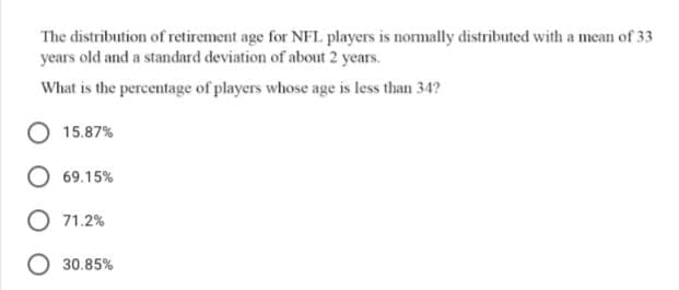 The distribution of retirement age for NFL players is normally distributed with a mean of 33
years old and a standard deviation of about 2 years.
What is the percentage of players whose age is less than 34?
15.87%
69.15%
71.2%
O 30.85%
