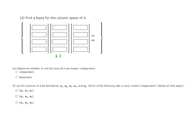 (d) Find a basis for the column space of A.
(e) Determine whether or not the rows of A are linearly independent.
O independent
O dependent
(F) Let the columns of A be denoted by a, az, az, əş, and as. Which of the following sets is (are) linearly independent? (Select all that apply.)
O (a, az, a4)
O (a, az, az)
O {a,, az, as)
