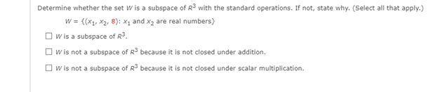 Determine whether the set W is a subspace of R³ with the standard operations. If not, state why. (Select all that apply.)
w = {(x1, x2, 8): x1 and x2 are real numbers)
O w is a subspace of R³.
O w is not a subspace of R because it is not closed under addition.
O w is not a subspace of R because it is not closed under scalar multiplication.
