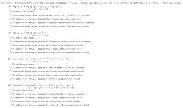 Rather than use the standard definitions of addition and scalar multiplication in R, suppose these two operations are defined as follows. With these new definitions, is Ra vector space? ustify your answers.
() ( Y. ) - 2) - * *. n* * 2)
x. Y. 2) - (ox, cy, 0)
O The set is a vector space.
O The set is not a vector space because the associative property of addition is not satisfied.
O The set is not a vector space because it is not closed under scalar multiplication.
O The set is not a vector space because the associative property of multiplication is not satisfied.
O The set is not a vector space because the multiplicative identity property is not satisfied.
(6) . Ya. 72) - . V 2) = (0, 0. 0)
c, Y. 2) - (ox, y, cz)
O The set is a vector space.
O The set is not a vector space because the commutative property of addition is not satisfied.
O The set is not a vector space because the additive identity property is not satisfied.
O The set is not a vector space because it is not closed under scalar multiplication.
O The set is not a vector space because the multiplicative identity property is not satisfied.
() (. M- ) - ( Ya- a) - ( - * 7. Yn -+ 7.-+ 7)
C. Y. 2) - (o cy, ca)
O The set is a vector space.
O The set is not a vector space because the additive identity property is not satisfied.
O The set is not a vector space because the additive inverse property is not satisfied.
O The set is not a vector space because it is not closed under scalar multiplication.
O The set is not a vector space because the distributive property is not satisfied.
() (. Ys a) + (. ) - - 3, V * V2+3. +2 - 3)
ex, Y. 2) - (ox + 3e- 3, cy + - 3, 2+ 3 - 3)
O The set is a vector space.
O The set is not a vector space because the additive identity property is not satisfied.
O The set is not a vector space because it is not closed under scalar multiplication.
O The set is not a vector space because the distributive property is not satisfied.
O The set is not a vector space because the multiplicative identity property is not satisfied.
