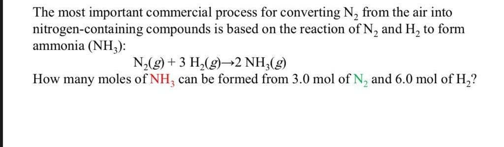 The most important commercial process for converting N, from the air into
nitrogen-containing compounds is based on the reaction of N, and H, to form
ammonia (NH3):
N,(g) + 3 H,(g)→2 NH3(g)
moles of NH, can be formed from 3.0 mol of N, and 6.0 mol of H,?
How
many
