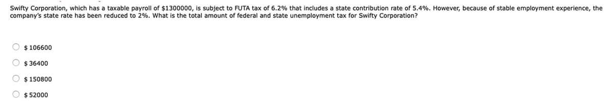 Swifty Corporation, which has a taxable payroll of $1300000, is subject to FUTA tax of 6.2% that includes a state contribution rate of 5.4%. However, because of stable employment experience, the
company's state rate has been reduced to 2%. What is the total amount of federal and state unemployment tax for Swifty Corporation?
$106600
$36400
$150800
O $52000