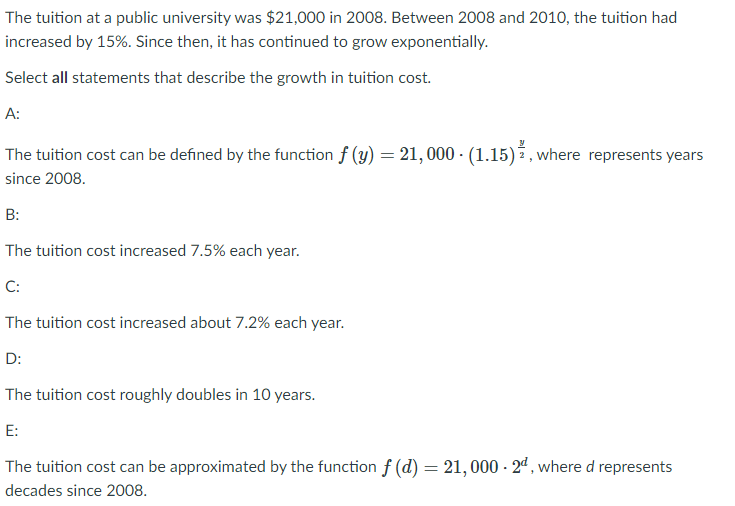 The tuition at a public university was $21,000 in 2008. Between 2008 and 2010, the tuition had
increased by 15%. Since then, it has continued to grow exponentially.
Select all statements that describe the growth in tuition cost.
А:
The tuition cost can be defined by the function f (y) = 21, 000 · (1.15)3, where represents years
since 2008.
B:
The tuition cost increased 7.5% each year.
C:
The tuition cost increased about 7.2% each year.
D:
The tuition cost roughly doubles in 10 years.
E:
The tuition cost can be approximated by the function f (d) = 21,000 - 24, where d represents
decades since 2008.
