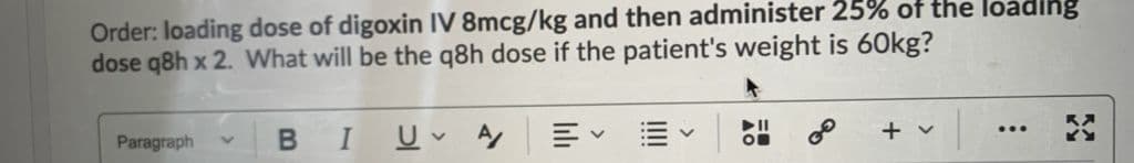 Order: loading dose of digoxin IV 8mcg/kg and then administer 25% of the loadihg
dose q8h x 2. What will be the q8h dose if the patient's weight is 60kg?
of
+ v
...
Paragraph
