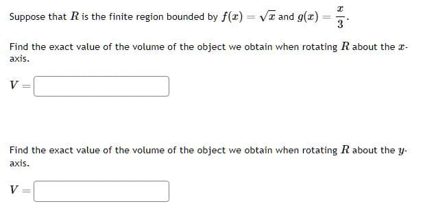 Suppose that R is the finite region bounded by f(x)=√x and g(x)
V =
=
Find the exact value of the volume of the object we obtain when rotating R about the x-
axis.
I
3
V
Find the exact value of the volume of the object we obtain when rotating R about the y-
axis.