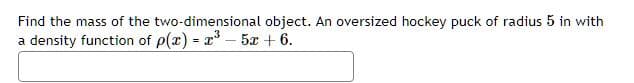 Find the mass of the two-dimensional
a density function of p(x) = x³-5x + 6.
object. An oversized hockey puck of radius 5 in with