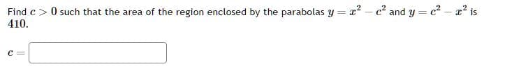 Find c> 0 such that the area of the region enclosed by the parabolas y=x²-c² and y = c² - x² is
410.
C =