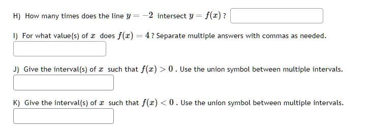 H) How many times does the line y -2 intersect y
=
1) For what value(s) of a does f(x) = 4? Separate multiple answers with commas as needed.
f(x)?
J) Give the interval(s) of a such that f(x) > 0. Use the union symbol between multiple intervals.
K) Give the interval(s) of such that f(x) < 0. Use the union symbol between multiple intervals.