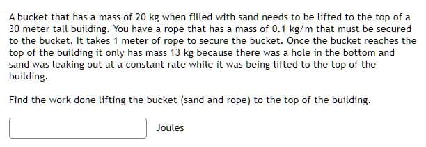 A bucket that has a mass of 20 kg when filled with sand needs to be lifted to the top of a
30 meter tall building. You have a rope that has a mass of 0.1 kg/m that must be secured
to the bucket. It takes 1 meter of rope to secure the bucket. Once the bucket reaches the
top of the building it only has mass 13 kg because there was a hole in the bottom and
sand was leaking out at a constant rate while it was being lifted to the top of the
building.
Find the work done lifting the bucket (sand and rope) to the top of the building.
Joules