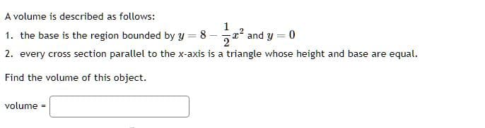 A volume is described as follows:
1
1. the base is the region bounded by y = 8-2² and y = 0
2. every cross section parallel to the x-axis is a triangle whose height and base are equal.
Find the volume of this object.
volume =
