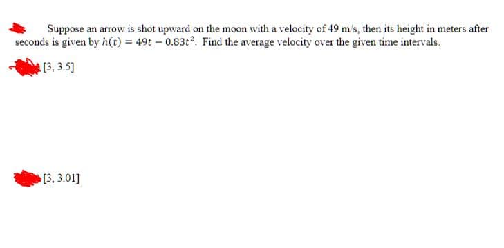 Suppose an arrow is shot upward on the moon with a velocity of 49 m/s, then its height in meters after
seconds is given by h(t) = 49t - 0.83t². Find the average velocity over the given time intervals.
[3, 3.5]
[3,3.01]