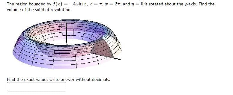 The region bounded by f(x) = -4 sinx, xn, x= 2π, and y = 0 is rotated about the y-axis. Find the
volume of the solid of revolution.
Find the exact value; write answer without decimals.