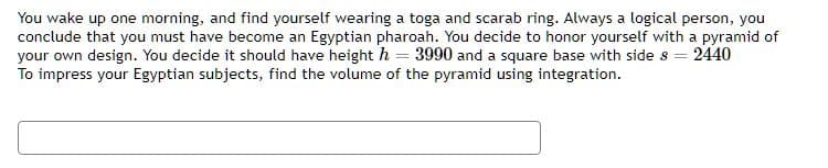 You wake up one morning, and find yourself wearing a toga and scarab ring. Always a logical person, you
conclude that you must have become an Egyptian pharoah. You decide to honor yourself with a pyramid of
your own design. You decide it should have height h = 3990 and a square base with side s = 2440
To impress your Egyptian subjects, find the volume of the pyramid using integration.