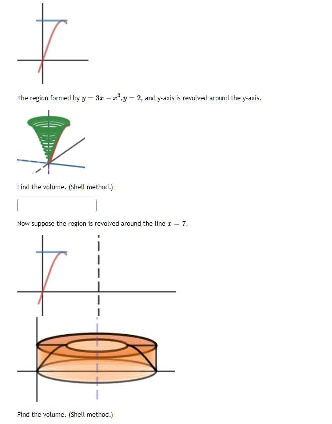 +
The region formed by y = 3x - ³y = 2, and y-axis is revolved around the y-axis.
Find the volume. (Shell method.)
Now suppose the region is revolved around the line x = 7.
+
Find the volume. (Shell method.)