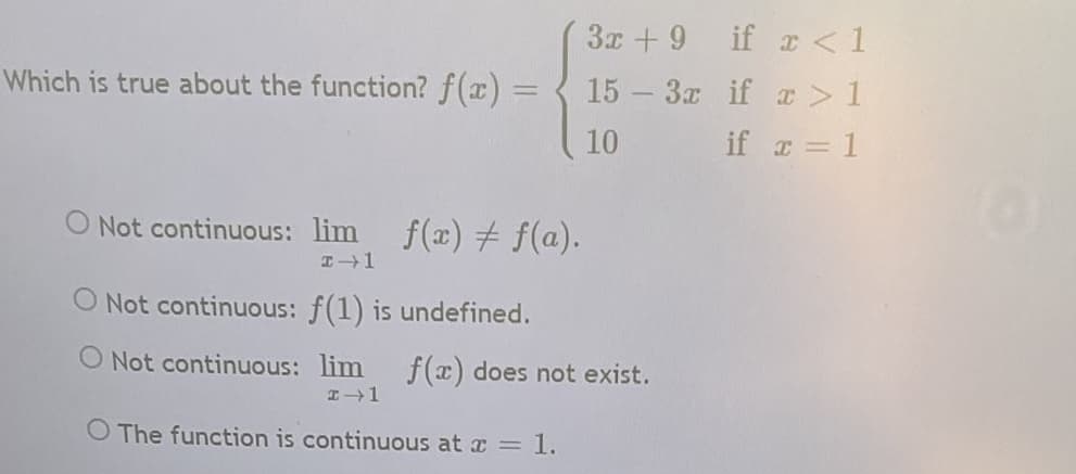 3x + 9 if r < 1
Which is true about the function? f(x) =
15 3x if x > 1
%3D
10
if = 1
O Not continuous: lim f(x) # f(a).
O Not continuous: f(1) is undefined.
O Not continuous: lim f(x) does not exist.
O The function is continuous at a = l.
