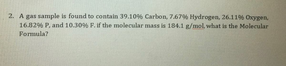 2. A gas sample is found to contain 39.10% Carbon, 7.67% Hydrogen, 26.11% Oxygen,
16.82% P, and 10.30% F. if the molecular mass is 184.1 g/mol, what is the Molecular
Formula?
