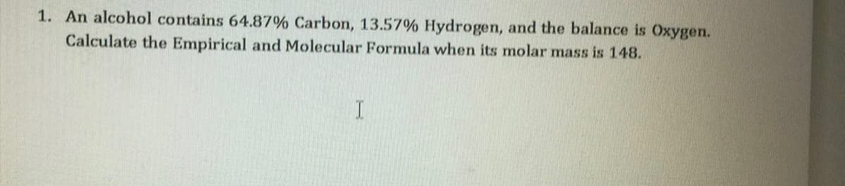 1. An alcohol contains 64.87% Carbon, 13.57% Hydrogen, and the balance is Oxygen.
Calculate the Empirical and Molecular Formula when its molar mass is 148.
