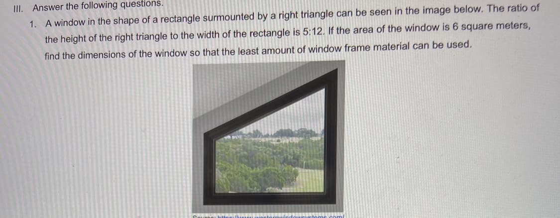 III. Answer the following questions.
1. A window in the shape of a rectangle surmounted by a right triangle can be seen in the image below. The ratio of
the height of the right triangle to the width of the rectangle is 5:12. If the area of the window is 6 square meters,
find the dimensions of the window so that the least amount of window frame material can be used.
