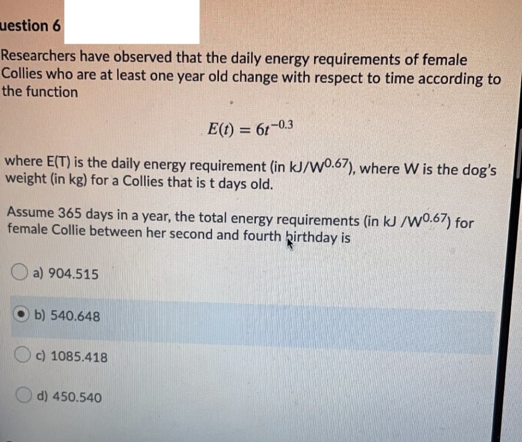 uestion 6
Researchers have observed that the daily energy requirements of female
Collies who are at least one year old change with respect to time according to
the function
E(t) = 6t-0.3
where E(T) is the daily energy requirement (in kJ/w0.67), where W is the dog's
weight (in kg) for a Collies that is t days old.
Assume 365 days in a year, the total energy requirements (in kJ /wo.67) for
female Collie between her second and fourth birthday is
a) 904.515
b) 540.648
O c) 1085.418
d) 450.540
