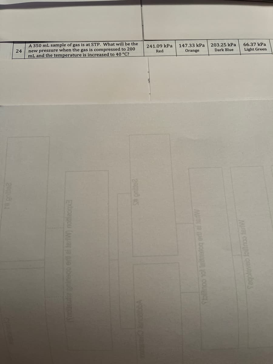 66.37 kPa
Light Green
A 350 mL sample of gas is at STP. What will be the
147.33 kPa
203.25 kPa
241.09 kPa
Red
new pressure when the gas is compressed to 200
Dark Blue
24
Orange
mL and the temperature is increased to 40 °C?
(Srousutia pninego ert ei JerW) notieogx
Stoliinoo not Isitnetog ert ei ledW
Segoleveb loillnoo terW
