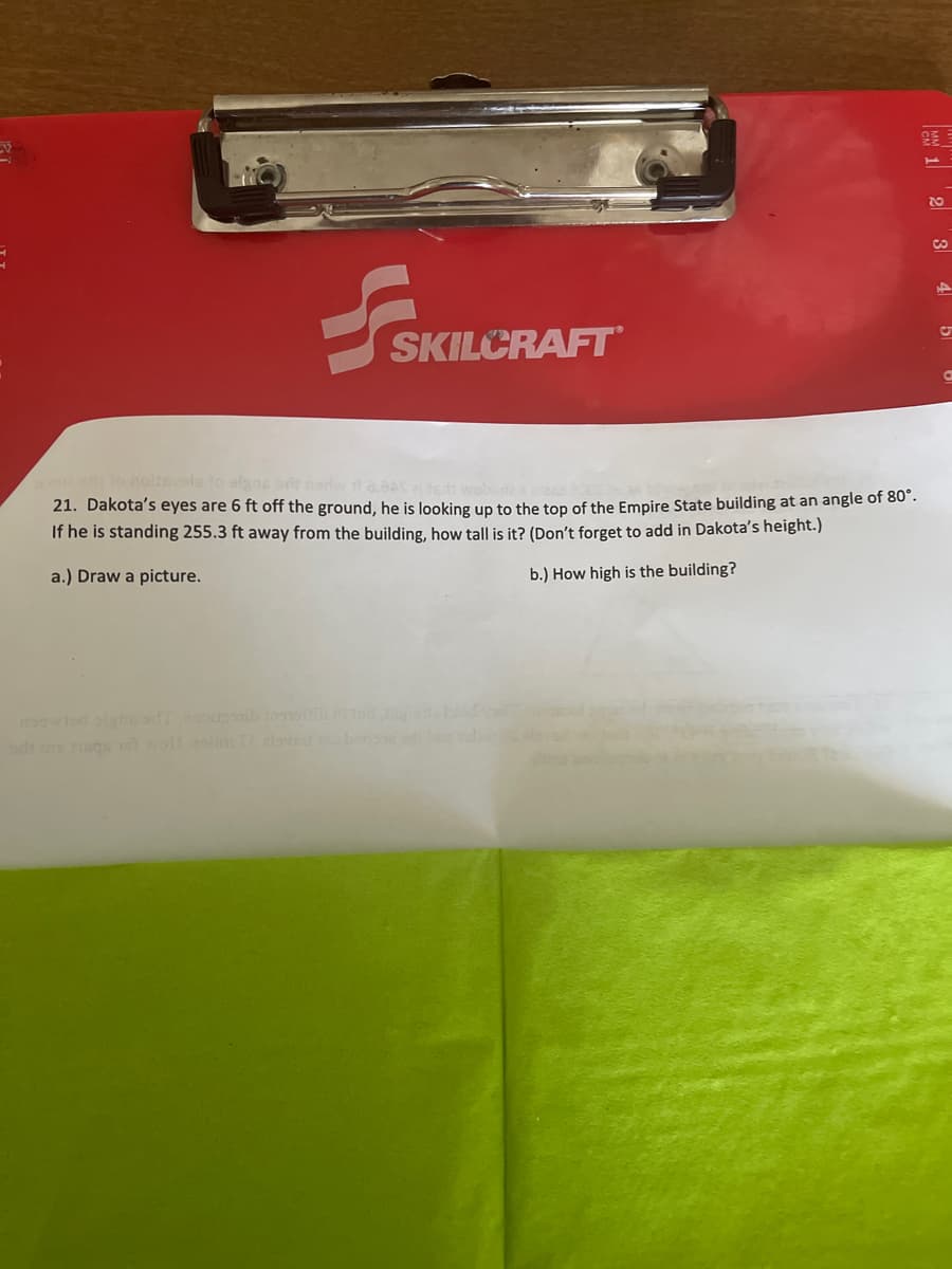 2E1
SKILCRAFT
no noltevele to algns a
21. Dakota's eyes are 6 ft off the ground, he is looking up to the top of the Empire State building at an angle of 80 .
If he is standing 255.3 ft away from the building, how tall is it? (Don't forget to add in Dakota's height.)
a.) Draw a picture.
b.) How high is the building?
owed alge afenoub d
dt agu woll slimTalvet
3 4

