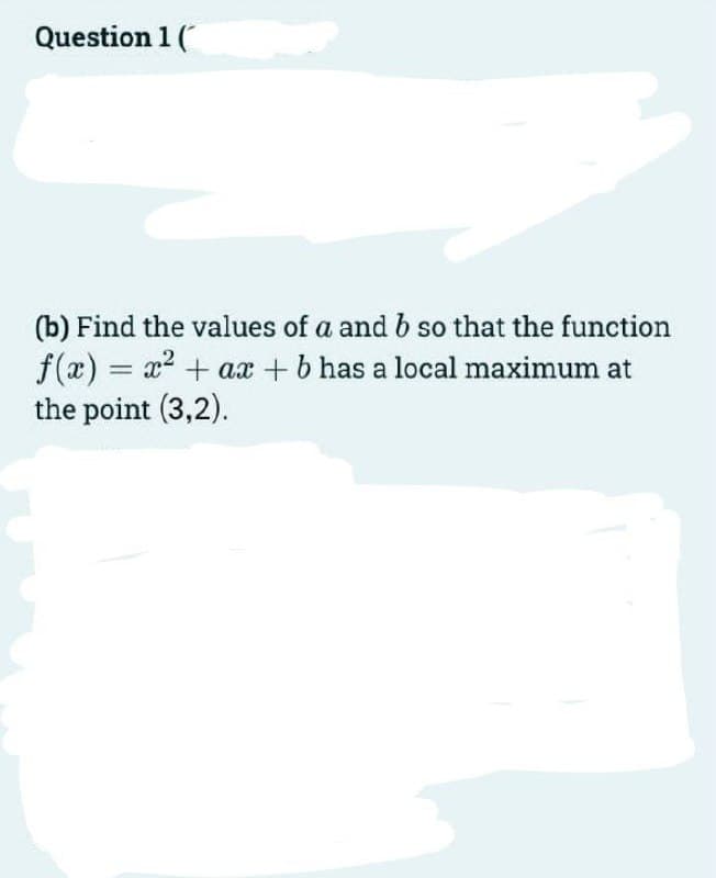 Question 1 (
(b) Find the values of a and b so that the function
f(x) = x2 + aæ + b has a local maximum at
the point (3,2).
