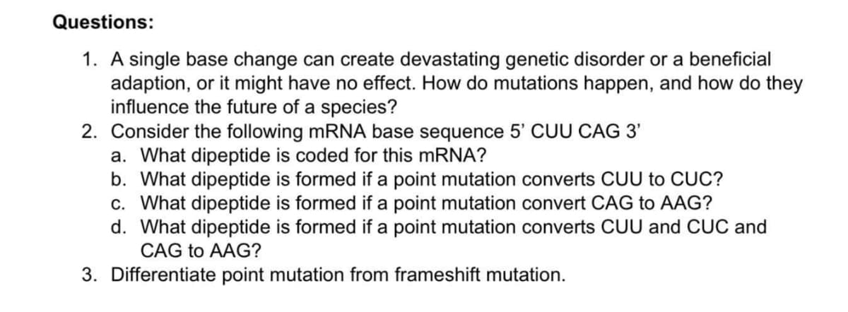 Questions:
1. A single base change can create devastating genetic disorder or a beneficial
adaption, or it might have no effect. How do mutations happen, and how do they
influence the future of a species?
2. Consider the following MRNA base sequence 5' CUU CAG 3'
a. What dipeptide is coded for this mRNA?
b. What dipeptide is formed if a point mutation converts CUU to CUC?
c. What dipeptide is formed if a point mutation convert CAG to AAG?
d. What dipeptide is formed if a point mutation converts CUU and CUC and
CAG to AAG?
3. Differentiate point mutation from frameshift mutation.
