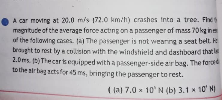 A car moving at 20.0 m/s (72.0 km/h) crashes into a tree. Find th
magnitude of the average force acting on a passenger of mass 70 kg in eat
of the following cases. (a) The passenger is not wearing a seat belt. Hel
brought to rest by a collision with the windshield and dashboard that las
2.0 ms. (b) The car is equipped with a passenger-side air bag. The forced
to the air bag acts for 45 ms, bringing the passenger to rest.
( (a) 7.0 x 10° N (b) 3.1 x 10' N)

