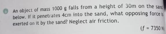 An object of mass 1000 g falls from a height of 30m on the san
below. If it penetrates 4cm into the sand, what opposing force is
exerted on it by the sand? Neglect air friction.
(f = 7350 N)
