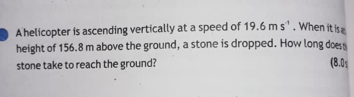 A helicopter is ascending vertically at a speed of 19.6 m s'.When it is
height of 156.8m above the ground, a stone is dropped. How long does th
(8.0s
stone take to reach the ground?
