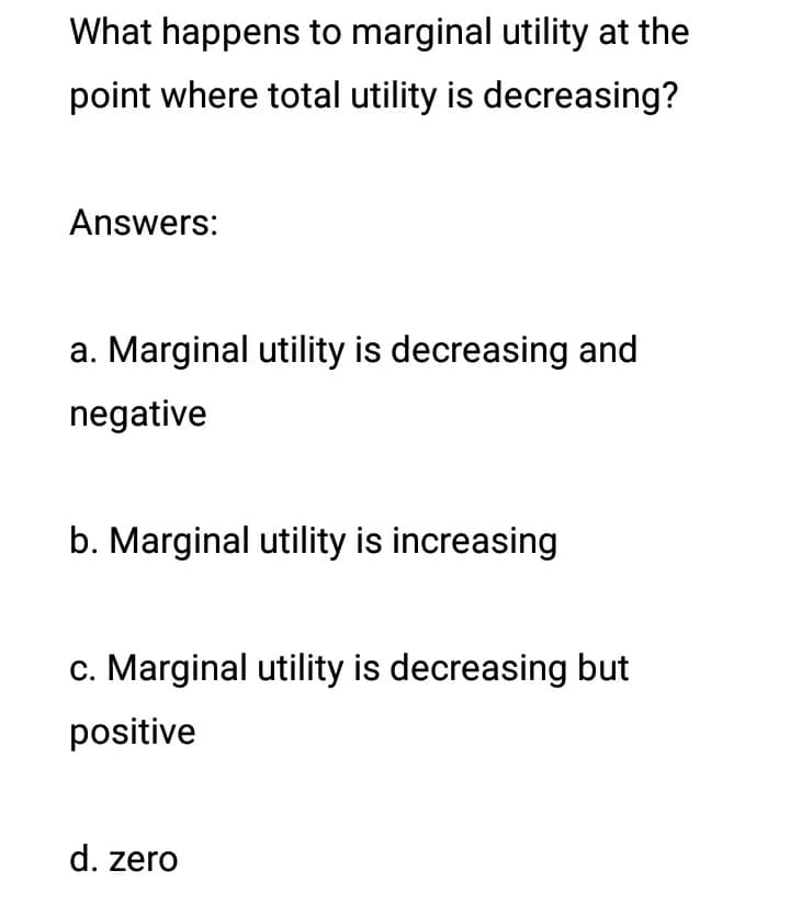 What happens to marginal utility at the
point where total utility is decreasing?
Answers:
a. Marginal utility is decreasing and
negative
b. Marginal utility is increasing
c. Marginal utility is decreasing but
positive
d. zero

