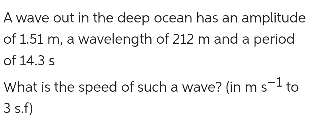 A wave out in the deep ocean has an amplitude
of 1.51 m, a wavelength of 212 m and a period
of 14.3 s
What is the speed of such a wave? (in m s- to
3 s.f)
