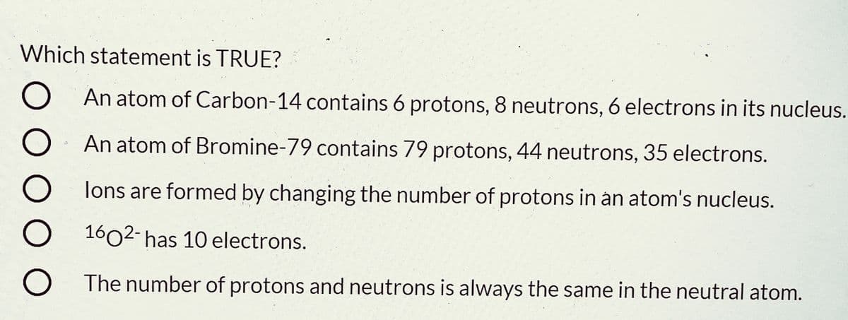 Which statement is TRUE?
O An atom of Carbon-14 contains 6 protons, 8 neutrons, 6 electrons in its nucleus.
O. An atom of Bromine-79 contains 79 protons, 44 neutrons, 35 electrons.
lons are formed by changing the number of protons in an atom's nucleus.
O 1602- has 10 electrons.
The number of protons and neutrons is always the same in the neutral atom.
