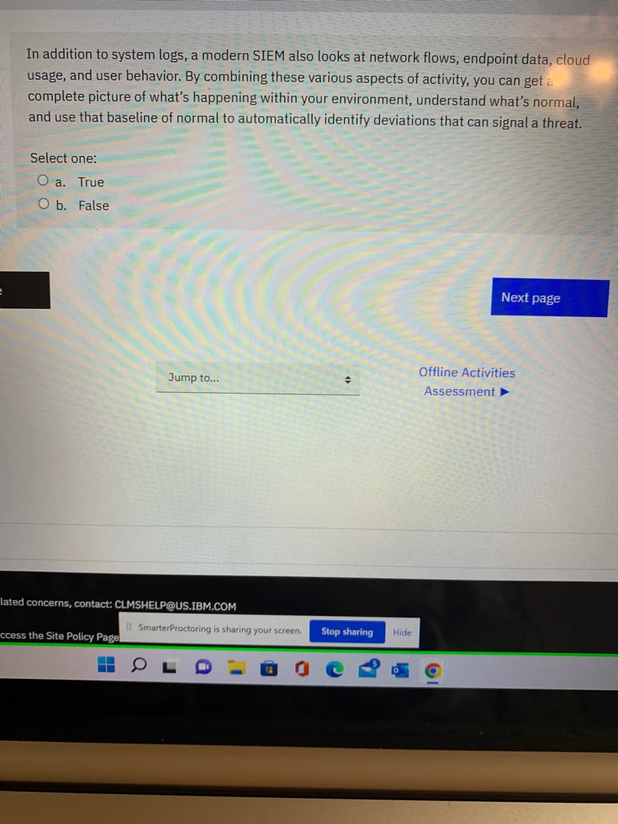 In addition to system logs, a modern SIEM also looks at network flows, endpoint data, cloud
usage, and user behavior. By combining these various aspects of activity, you can get a
complete picture of what's happening within your environment, understand what's normal,
and use that baseline of normal to automatically identify deviations that can signal a threat.
Select one:
O a. True
O b. False
Next page
Offline Activities
Jump to...
Assessment >
lated concerns, contact: CLMSHELP@US.IBM.COM
Il SmarterProctoring is sharing your screen.
Stop sharing
Hide
ccess the Site Policy Page
