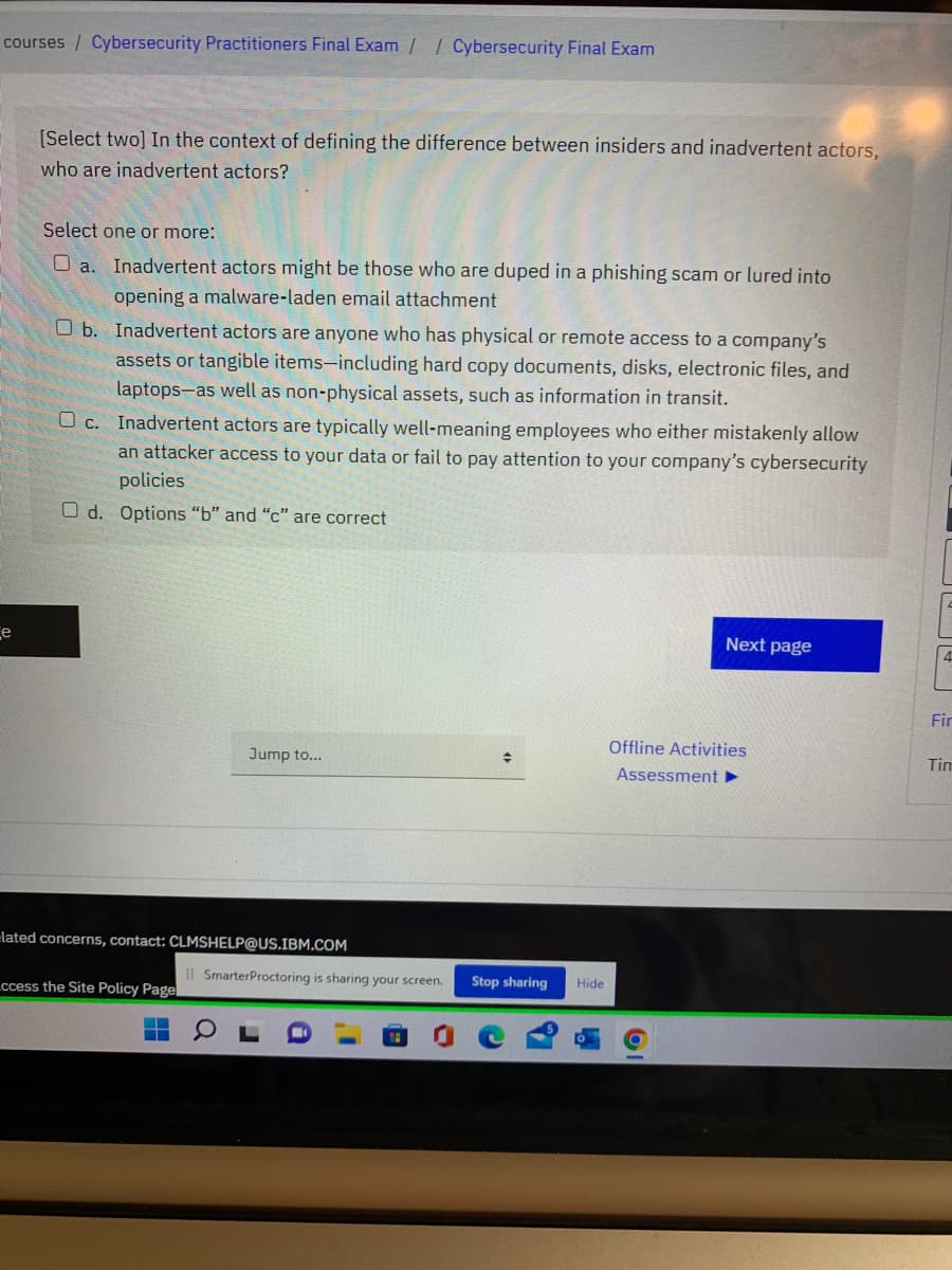 courses / Cybersecurity Practitioners Final Exam // Cybersecurity Final Exam
[Select two] In the context of defining the difference between insiders and inadvertent actors,
who are inadvertent actors?
Select one or more:
O a. Inadvertent actors might be those who are duped in a phishing scam or lured into
opening a malware-laden email attachment
O b. Inadvertent actors are anyone who has physical or remote access to a company's
assets or tangible items-including hard copy documents, disks, electronic files, and
laptops-as well as non-physical assets, such as information in transit.
O c. Inadvertent actors are typically well-meaning employees who either mistakenly allow
an attacker access to your data or fail to pay attention to your company's cybersecurity
policies
O d. Options "b" and "c" are correct
e
Next page
Fir
Offline Activities
Jump to...
Tim
Assessment
-lated concerns, contact: CLMSHELP@US.IBM.COM
Il SmarterProctoring is sharing your screen.
Stop sharing
Hide
ccess the Site Policy Page
