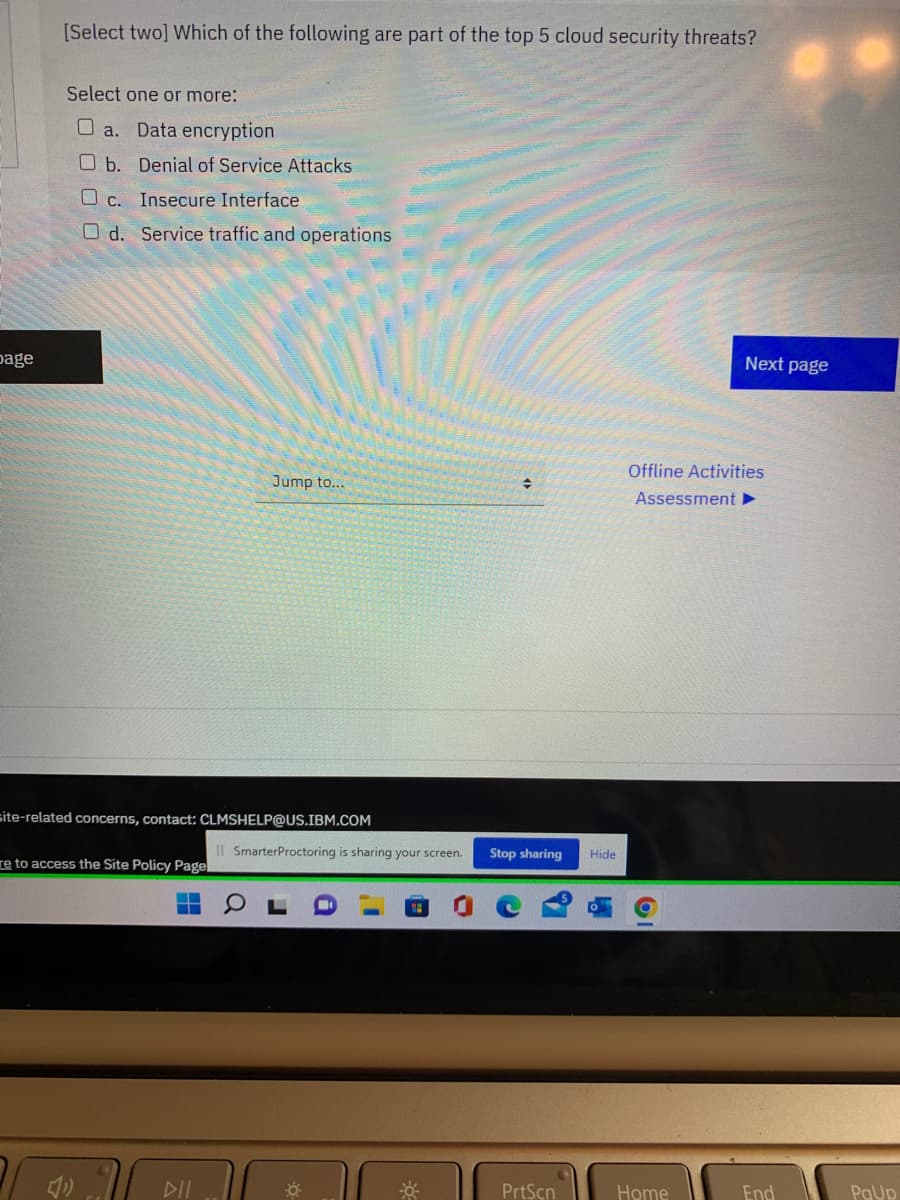 [Select two] Which of the following are part of the top 5 cloud security threats?
Select one or more:
O a. Data encryption
O b. Denial of Service Attacks
O c.
Insecure Interface
O d. Service traffic and operations
page
Next page
Offline Activities
Jump to...
Assessment ►
site-related concerns, contact: CLMSHELP@US.IBM.COM
Il SmarterProctoring is sharing your screen.
Stop sharing
Hide
re to access the Site Policy Page
DII
PrtScn
Home
End
PaUp
