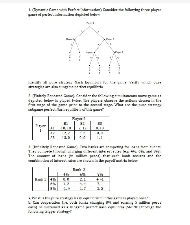 1. (Dynamic Game with Perfect Information) Consider the following three player
game of perfect information depicted below
Player 1
Player 3
h
"
R
Player 2
a
b
Player 3
Player 3
2
-1
0
S
h
12
b.
1
3
5
0
4
Identify all pure strategy Nash Equilibria for the game. Verify which pure
strategies are also subgame perfect equilibria
2. (Finitely Repeated Game). Consider the following simultaneous move game as
depicted below is played twice. The players observe the actions chosen in the
first stage of the game prior to the second stage. What are the pure strategy
subgame perfect Nash equilibria of this game?
Player 2
B1
B2
B3
Player
1
A1
10, 10
2,12
0,13
A2
12,2
5,5
0,0
A3
13,0
0,0
1,1
3. (Infinitely Repeated Game). Two banks are competing for loans from clients.
They compete through charging different interest rates (e.g. 4%, 6%, and 8%).
The amount of loans (in million pesos) that each bank secures and the
combination of interest rates are shown in the payoff matrix below
Bank 2
4%
6%
8%
Bank 1
4% 0,0
2,1
4, -1
6%
1,2
4,4
7,1
8%
-1,4
1,7
5,5
a. What is the pure strategy Nash equilibrium if this game is played once?
b. Can cooperation (i.e. both banks charging 8% and earning 5 million pesos
each) be sustained as a subgame perfect nash equilibria (SGPNE) through the
following trigger strategy?