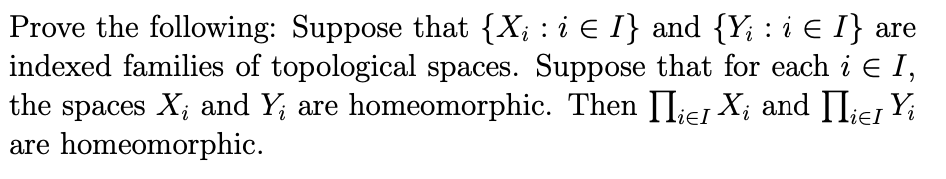 Prove the following: Suppose that {X; : i € I} and {Y; : i E I} are
indexed families of topological spaces. Suppose that for each i E I,
the spaces X; and Y; are homeomorphic. Then II;e1 X; and II;ei Yi
are homeomorphic.
ieI
