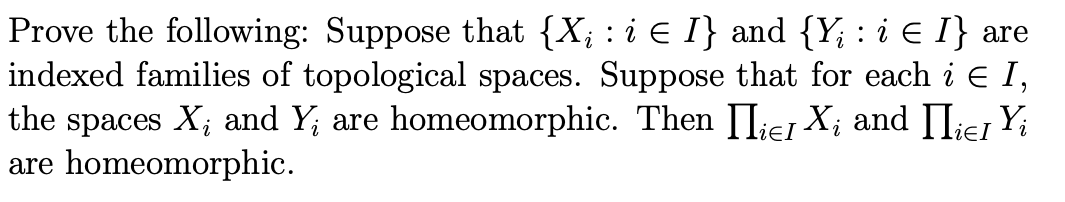 Prove the following: Suppose that {X; : i E I} and {Y; : i E I} are
indexed families of topological spaces. Suppose that for each i e I,
the spaces X; and Y; are homeomorphic. Then II;ej X; and IIie, Yi
are homeomorphic.
lieI
