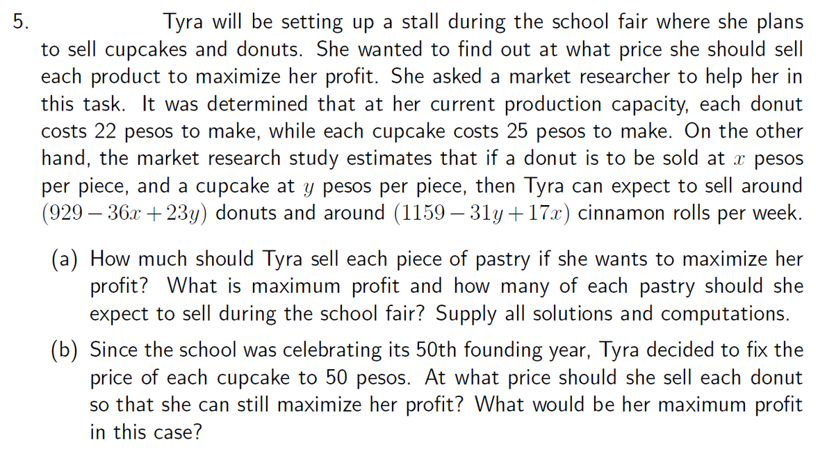 Tyra will be setting up a stall during the school fair where she plans
to sell cupcakes and donuts. She wanted to find out at what price she should sell
each product to maximize her profit. She asked a market researcher to help her in
this task. It was determined that at her current production capacity, each donut
costs 22 pesos to make, while each cupcake costs 25 pesos to make. On the other
hand, the market research study estimates that if a donut is to be sold at pesos
per piece, and a cupcake at y pesos per piece, then Tyra can expect to sell around
(929 – 36x + 23y) donuts and around (1159 – 31y + 17x) cinnamon rolls per week.
5.
(a) How much should Tyra sell each piece of pastry if she wants to maximize her
profit? What is maximum profit and how many of each pastry should she
expect to sell during the school fair? Supply all solutions and computations.
(b) Since the school was celebrating its 50th founding year, Tyra decided to fix the
price of each cupcake to 50 pesos. At what price should she sell each donut
so that she can still maximize her profit? What would be her maximum profit
in this case?
