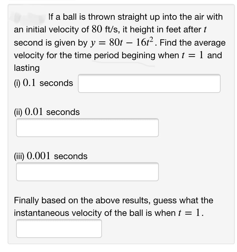 If a ball is thrown straight up into the air with
an initial velocity of 80 ft/s, it height in feet after t
second is given by y = 80t – 16t² . Find the average
1 and
velocity for the time period begining when t
lasting
(i) 0.1 seconds
(ii) 0.01 seconds
(iii) 0.001 seconds
Finally based on the above results, guess what the
instantaneous velocity of the ball is when t =
1.
