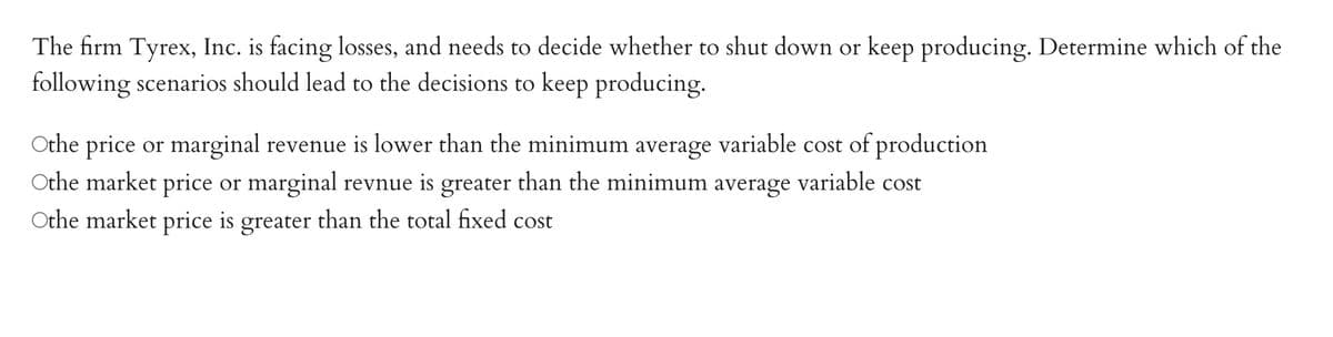The firm Tyrex, Inc. is facing losses, and needs to decide whether to shut down or keep producing. Determine which of the
following scenarios should lead to the decisions to keep producing.
Othe price or marginal revenue is lower than the minimum average variable cost of production
Othe market price or marginal revnue is greater than the minimum average variable cost
Othe market price is greater than the total fixed cost