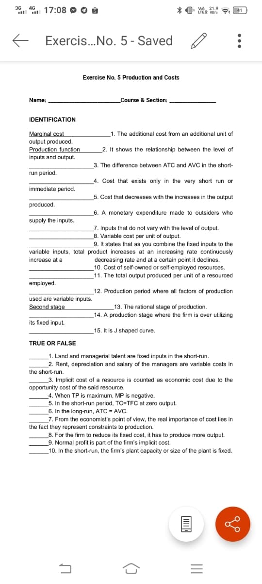 36. 46 17:08 O O 8
Exercis..No. 5 - Saved
Exercise No. 5 Production and Costs
Name:
Course & Section:
IDENTIFICATION
Marginal cost
1. The additional cost from an additional unit of
output produced.
Production function
inputs and output.
2. It shows the relationship between the level of
3. The difference between ATC and AVC in the short-
run period.
4. Cost that exists only in the very short run or
immediate period.
5. Cost that decreases with the increases in the output
produced.
6. A monetary expenditure made to outsiders who
supply the inputs.
7. Inputs that do not vary with the level of output.
8. Variable cost per unit of output.
9. It states that as vou combine the fixed inputs to the
variable inputs, total product increases at an increasing rate continuously
decreasing rate and at a certain point it declines.
10. Cost
11. The total output produced per unit of a resourced
increase at a
self-owned or self-employed resources.
employed.
12. Production period where all factors of production
used are variable inputs.
Second stage
13. The rational stage of production.
14. A production stage where the firm is over utilizing
its fixed input.
15. It is J shaped curve.
TRUE OR FALSE
1. Land and managerial talent are fixed inputs in the short-run.
2. Rent, depreciation and salary of the managers are variable costs in
the short-run.
3. Implicit cost of a resource is counted as economic cost due to the
opportunity cost of the said resource.
4. When TP is maximum, MP is negative.
5. In the short-run period, TC=TFC at zero output.
_6. In the long-run, ATC = AVc.
_7. From the economist's point of view, the real importance of cost lies in
the fact they represent constraints to production.
8. For the firm to reduce its fixed cost, it has to produce more output.
9. Normal profit is part of the firm's implicit cost.
10. In the short-run, the firm's plant capacity or size of the plant is fixed.
