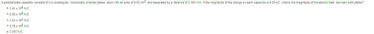 A parallel plate capacitor consists of two rectangular. horizontally oriented plates. each with an area of 4.00 cm2. and separated by a distance of 0.300 mm. If the magnitude of the charge on each capacitor is 5.00 nC. what is the magnitude of the electric field between both plates?
a. 1.41 x 106 N/C
b.2.82 x 10° N/C
C. 1.04 x 104 N/C
d. 3.75 x 105 N/C
e. 0.000 N/C
