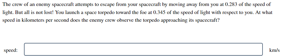 The crew of an enemy spacecraft attempts to escape from your spacecraft by moving away from you at 0.283 of the speed of
light. But all is not lost! You launch a space torpedo toward the foe at 0.345 of the speed of light with respect to you. At what
speed in kilometers per second does the enemy crew observe the torpedo approaching its spacecraft?
speed:
km/s
