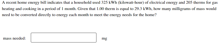 A recent home energy bill indicates that a household used 325 kWh (kilowatt-hour) of electrical energy and 205 therms for gas
heating and cooking in a period of 1 month. Given that 1.00 therm is equal to 29.3 kWh, how many milligrams of mass would
need to be converted directly to energy each month to meet the energy needs for the home?
mass needed:
mg
