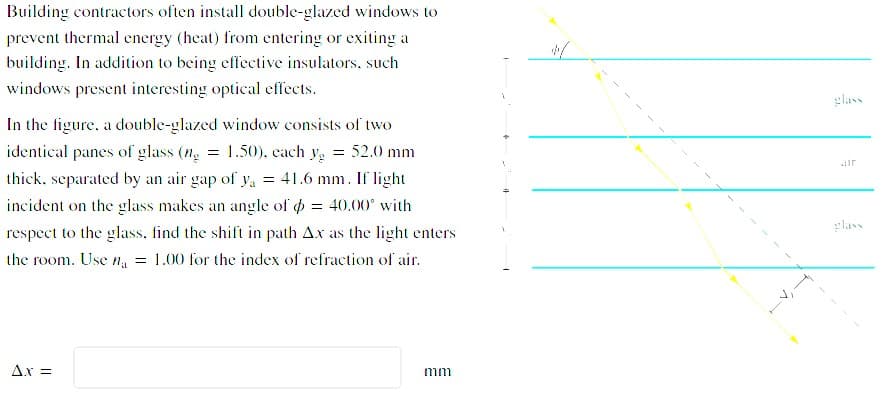 Building contractors often install double-glazed windows to
prevent thermal energy (heat) from entering or exiting a
building. In addition to being effective insulators, such
windows present interesting optical effects.
glass
In the figure, a double-glazed window consists of two
identical panes of glass (n = 1.50), each y, = 52.0 mm
= 41.6 mm. If light
ir
thick, separated by an air gap of ya
incident on the glass makes an angle of o = 40.00° with
glass
respect to the glass, find the shift in path Ax as the light enters
the room. Use n = 1.00 for the index of refraction of air.
Ax =
mm

