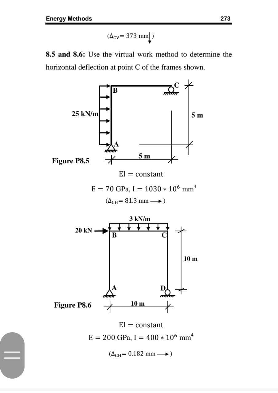 Energy Methods
273
(Acv= 373 mm|)
8.5 and 8.6: Use the virtual work method to determine the
horizontal deflection at point C of the frames shown.
B
25 kN/m
5 m
5 m
Figure P8.5
EI = constant
E = 70 GPa, I = 1030 * 106 mm*
(ACH= 81.3 mm )
3 kN/m
20 kN
В
10 m
10 m
Figure P8.6
El = constant
E = 200 GPa, I = 400 * 106 mm*
(ACH= 0.182 mm →)
||
