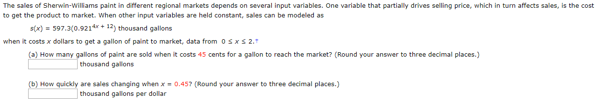 The sales of Sherwin-Williams paint in different regional markets depends on several input variables. One variable that partially drives selling price, which in turn affects sales, is the cost
to get the product to market. When other input variables are held constant, sales can be modeled as
s(x) 597.3(0.9214x +12) thousand gallons
when it costs x dollars to get a gallon of paint to market, data from 0 s x s 2.T
(a) How many gallons of paint are sold when it costs 45 cents for a gallon to reach the market? (Round your answer to three decimal places.)
thousand gallons
(b) How quickly are sales changing when x = 0.45? (Round your answer to three decimal places.)
thousand gallons per dollar

